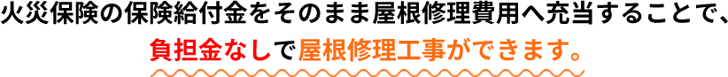 火災保険の保険給付金をそのまま屋根修理費用へ充当することで、負担金なしで屋根修理工事ができます。